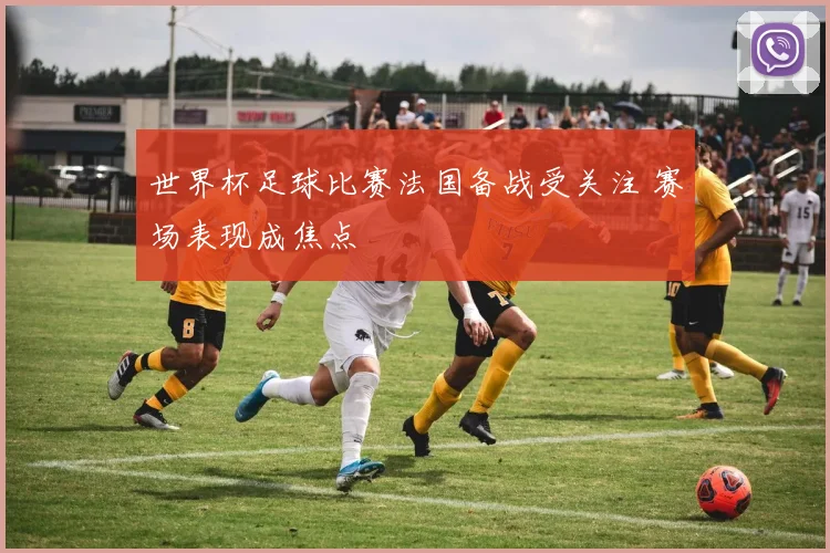 世界杯足球比赛法国备战受关注 赛场表现成焦点