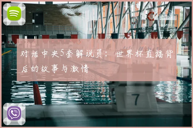 对话中央5套解说员:世界杯直播背后的故事与激情