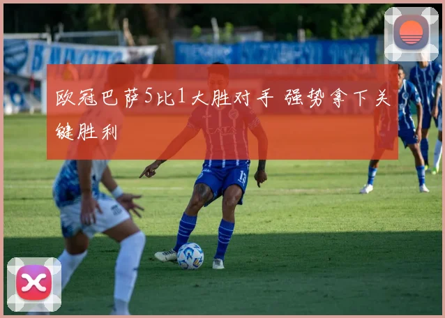 欧冠巴萨5比1大胜对手 强势拿下关键胜利