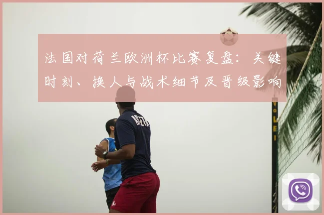 法国对荷兰欧洲杯比赛复盘：关键时刻、换人与战术细节及晋级影响