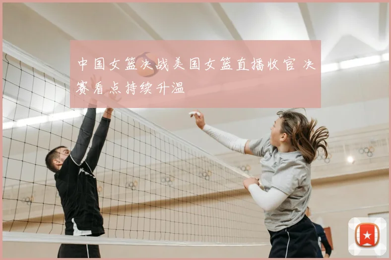 中国女篮决战美国女篮直播收官 决赛看点持续升温