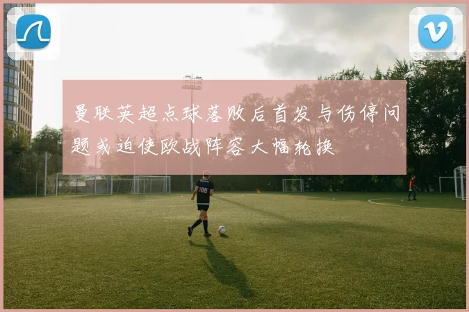 曼联英超点球落败后首发与伤停问题或迫使欧战阵容大幅轮换