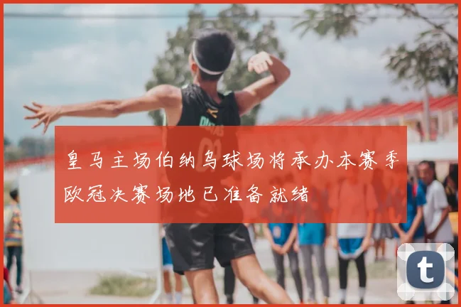 皇马主场伯纳乌球场将承办本赛季欧冠决赛场地已准备就绪