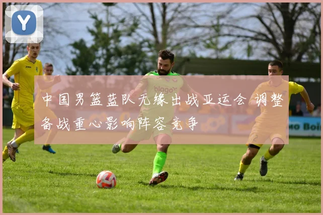 中国男篮蓝队无缘出战亚运会 调整备战重心影响阵容竞争