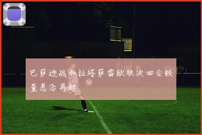 巴萨迎战加拉塔萨雷欧联次回合较量悬念再起