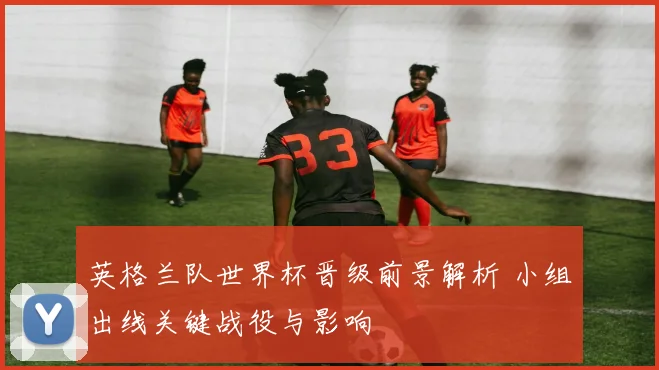 英格兰队世界杯晋级前景解析 小组出线关键战役与影响