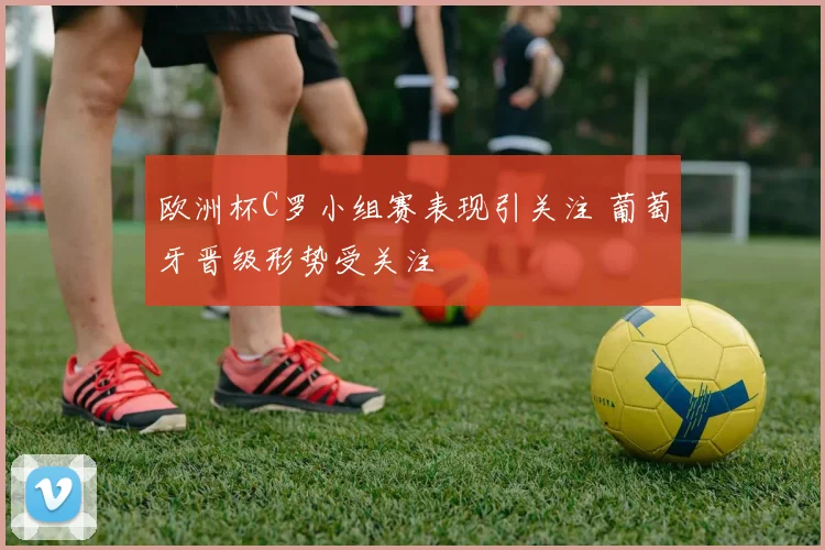 欧洲杯C罗小组赛表现引关注 葡萄牙晋级形势受关注