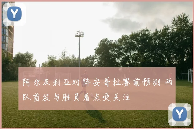 阿尔及利亚对阵安哥拉赛前预测 两队首发与胜负看点受关注