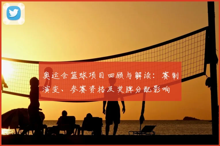 奥运会篮球项目回顾与解读：赛制演变、参赛资格及奖牌分配影响