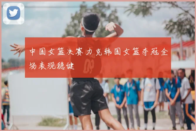 中国女篮决赛力克韩国女篮夺冠全场表现稳健