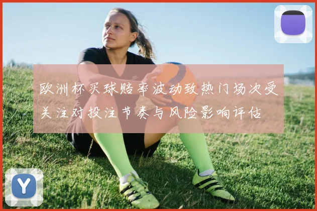 欧洲杯买球赔率波动致热门场次受关注对投注节奏与风险影响评估