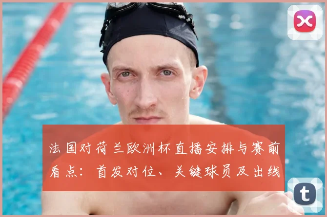 法国对荷兰欧洲杯直播安排与赛前看点：首发对位、关键球员及出线影响