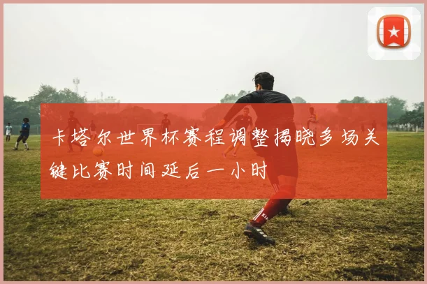 卡塔尔世界杯赛程调整揭晓多场关键比赛时间延后一小时