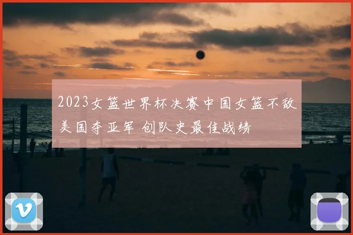 2023女篮世界杯决赛中国女篮不敌美国夺亚军 创队史最佳战绩