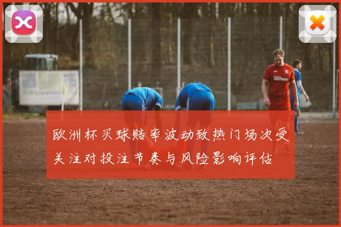 欧洲杯买球赔率波动致热门场次受关注对投注节奏与风险影响评估