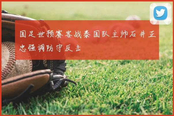 国足世预赛客战泰国队主帅石井正忠强调防守反击