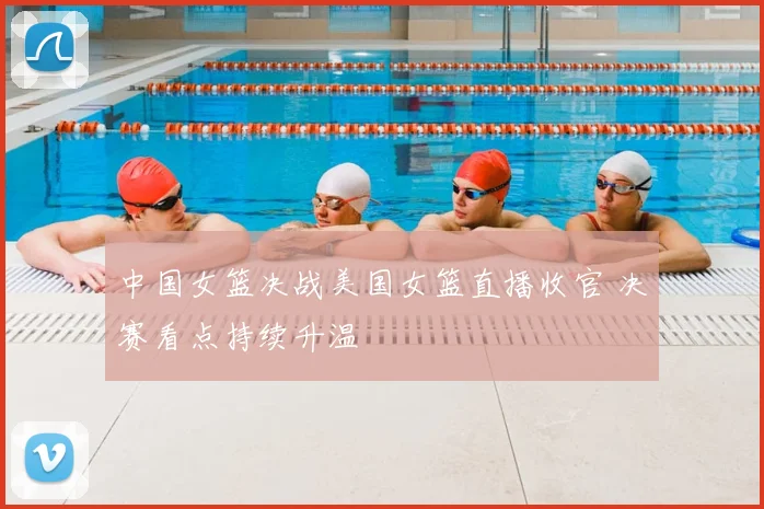 中国女篮决战美国女篮直播收官 决赛看点持续升温