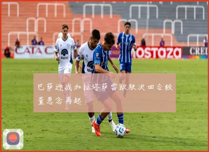 巴萨迎战加拉塔萨雷欧联次回合较量悬念再起