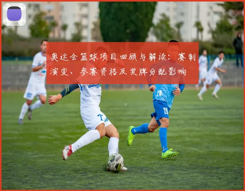 奥运会篮球项目回顾与解读：赛制演变、参赛资格及奖牌分配影响