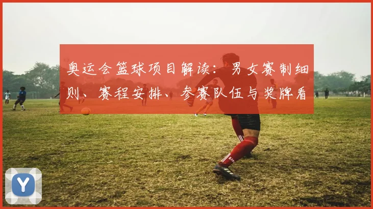 奥运会篮球项目解读：男女赛制细则、赛程安排、参赛队伍与奖牌看点