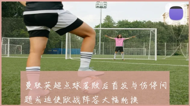 曼联英超点球落败后首发与伤停问题或迫使欧战阵容大幅轮换