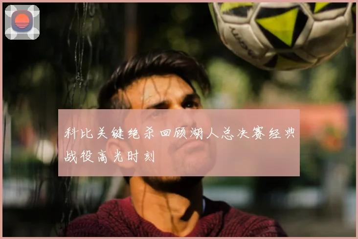 科比关键绝杀回顾湖人总决赛经典战役高光时刻